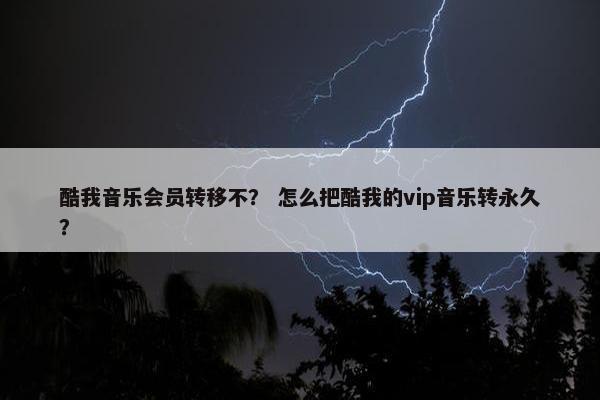 酷我音乐会员转移不？ 怎么把酷我的vip音乐转永久？
