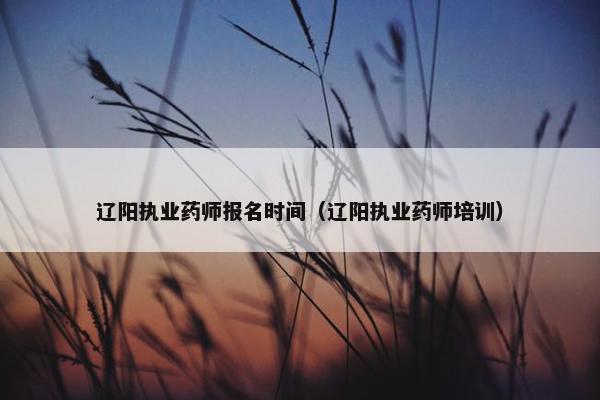 辽阳执业药师报名时间（辽阳执业药师培训）