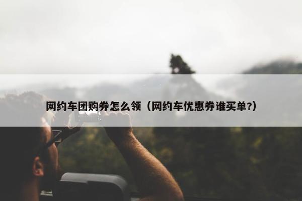 网约车团购券怎么领（网约车优惠券谁买单?）