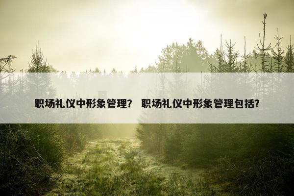 职场礼仪中形象管理？ 职场礼仪中形象管理包括？