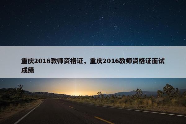 重庆2016教师资格证，重庆2016教师资格证面试成绩
