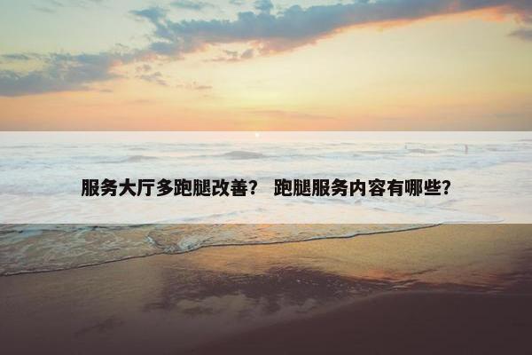 服务大厅多跑腿改善？ 跑腿服务内容有哪些？