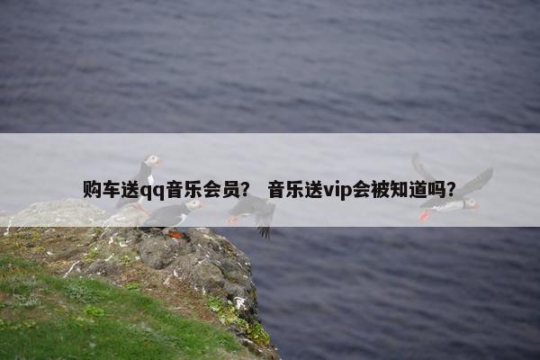 购车送qq音乐会员？ 音乐送vip会被知道吗？