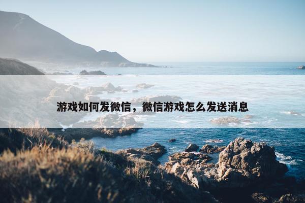 游戏如何发微信，微信游戏怎么发送消息