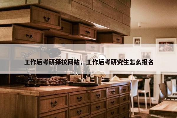 工作后考研择校网站，工作后考研究生怎么报名