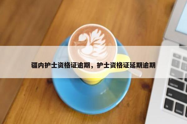 疆内护士资格证逾期，护士资格证延期逾期