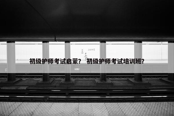 初级护师考试启蒙？ 初级护师考试培训班？