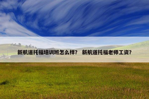 新航道托福培训班怎么样？ 新航道托福老师工资？