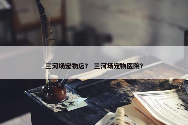 三河场宠物店？ 三河场宠物医院？