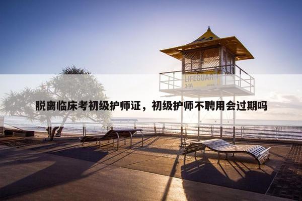 脱离临床考初级护师证，初级护师不聘用会过期吗