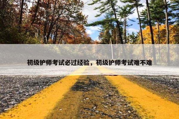 初级护师考试必过经验，初级护师考试难不难