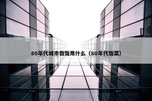 80年代城市做饭用什么（80年代饭菜）