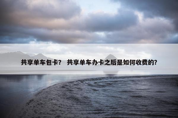 共享单车包卡？ 共享单车办卡之后是如何收费的？