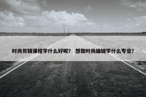 时尚剪辑课程学什么好呢？ 想做时尚编辑学什么专业？