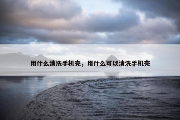 用什么清洗手机壳，用什么可以清洗手机壳