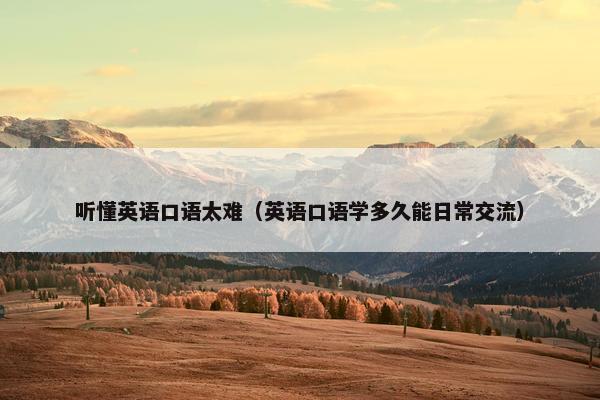 听懂英语口语太难（英语口语学多久能日常交流）
