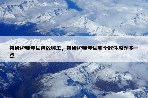 初级护师考试包放哪里，初级护师考试哪个软件原题多一点