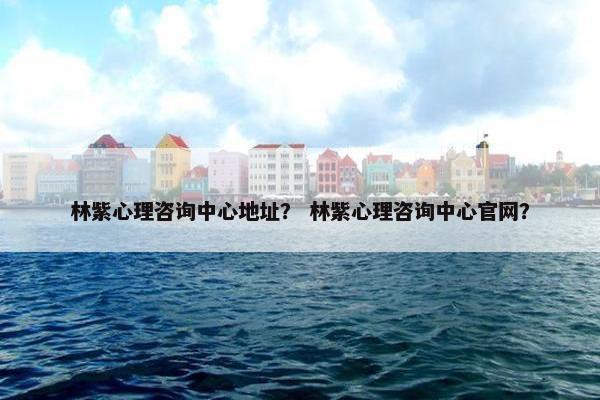 林紫心理咨询中心地址？ 林紫心理咨询中心官网？