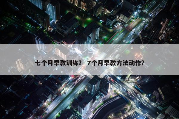 七个月早教训练？ 7个月早教方法动作？