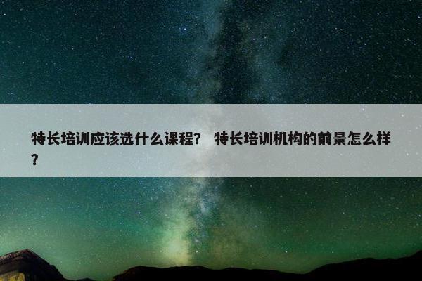 特长培训应该选什么课程？ 特长培训机构的前景怎么样？