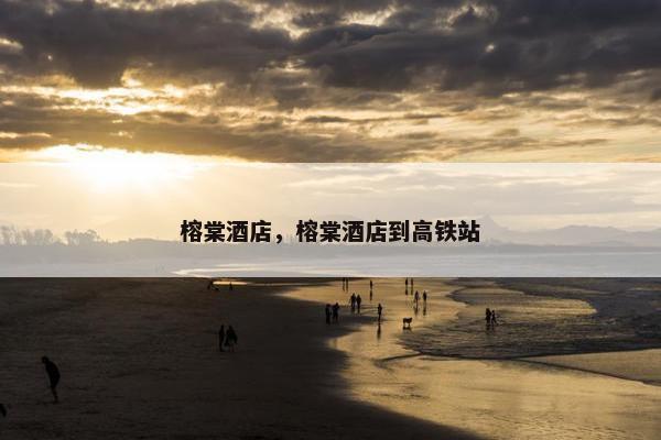 榕棠酒店，榕棠酒店到高铁站