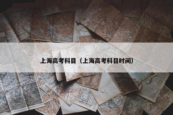 上海高考科目（上海高考科目时间）