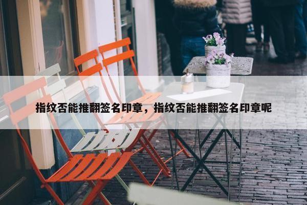 指纹否能推翻签名印章，指纹否能推翻签名印章呢