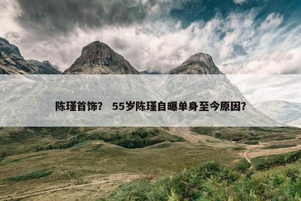 陈瑾首饰？ 55岁陈瑾自曝单身至今原因？