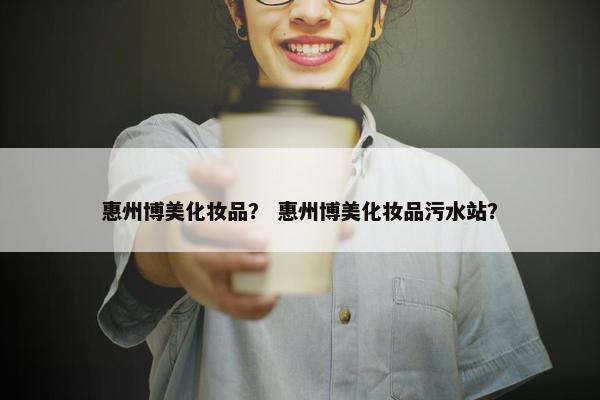 惠州博美化妆品？ 惠州博美化妆品污水站？