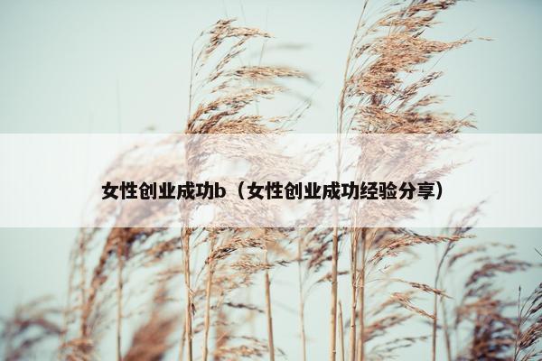 女性创业成功b（女性创业成功经验分享）