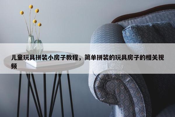 儿童玩具拼装小房子教程，简单拼装的玩具房子的相关视频