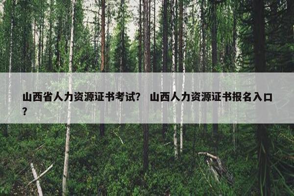 山西省人力资源证书考试？ 山西人力资源证书报名入口？