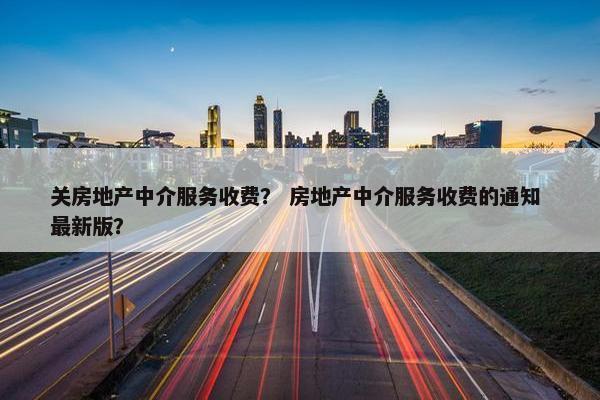 关房地产中介服务收费？ 房地产中介服务收费的通知 最新版？