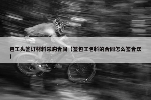 包工头签订材料采购合同（签包工包料的合同怎么签合法）