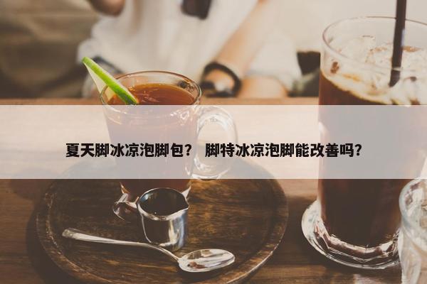 夏天脚冰凉泡脚包？ 脚特冰凉泡脚能改善吗？