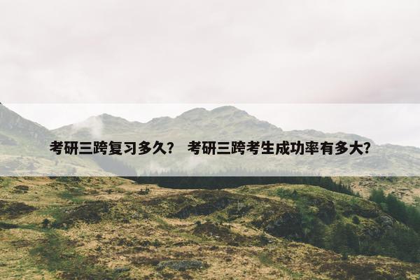考研三跨复习多久？ 考研三跨考生成功率有多大？