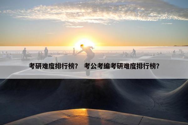 考研难度排行榜？ 考公考编考研难度排行榜？