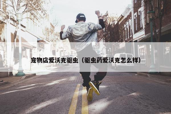 宠物店爱沃克驱虫（驱虫药爱沃克怎么样）