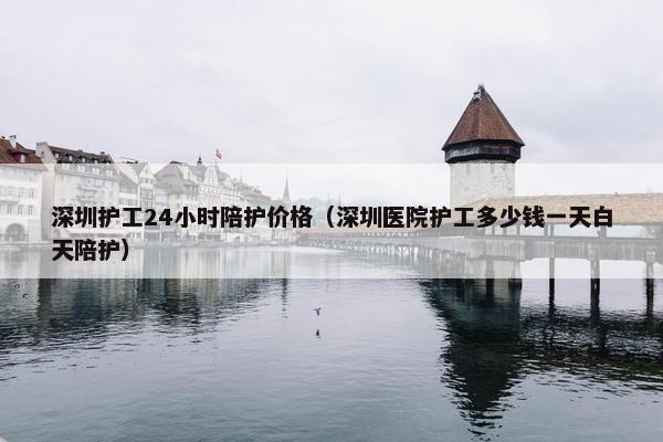 深圳护工24小时陪护价格（深圳医院护工多少钱一天白天陪护）