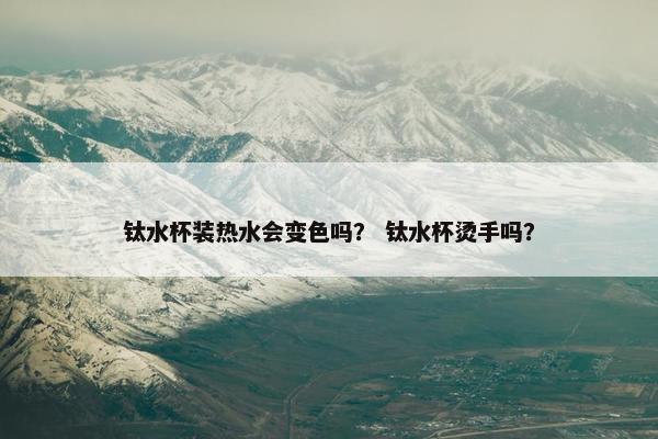 钛水杯装热水会变色吗？ 钛水杯烫手吗？