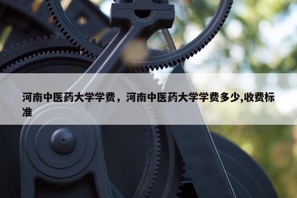 河南中医药大学学费，河南中医药大学学费多少,收费标准