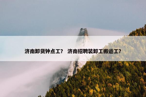 济南卸货钟点工？ 济南招聘装卸工搬运工？