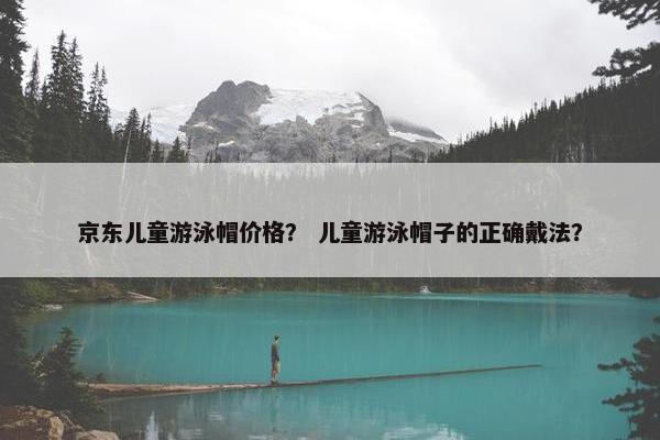 京东儿童游泳帽价格？ 儿童游泳帽子的正确戴法？