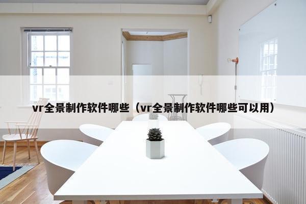 vr全景制作软件哪些（vr全景制作软件哪些可以用）