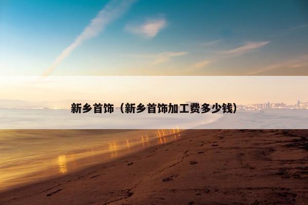 新乡首饰（新乡首饰加工费多少钱）