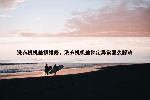 洗衣机机盖锁维修，洗衣机机盖锁定异常怎么解决
