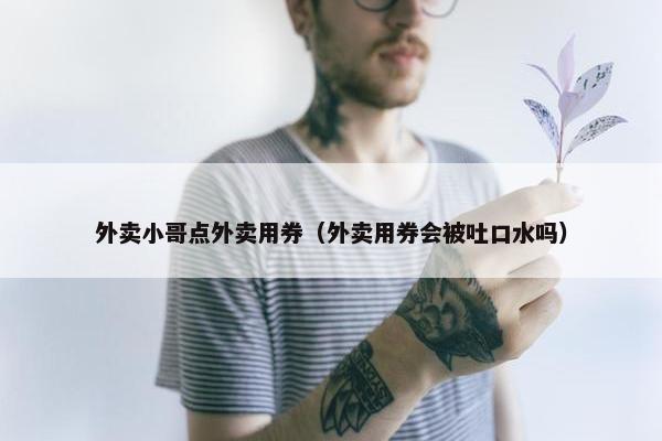 外卖小哥点外卖用券（外卖用券会被吐口水吗）