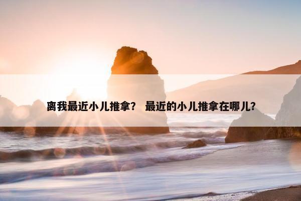 离我最近小儿推拿？ 最近的小儿推拿在哪儿？