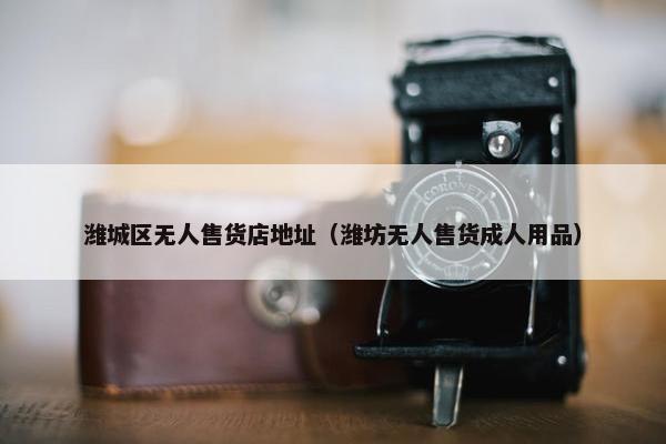 潍城区无人售货店地址（潍坊无人售货成人用品）