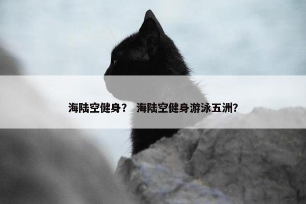 海陆空健身？ 海陆空健身游泳五洲？